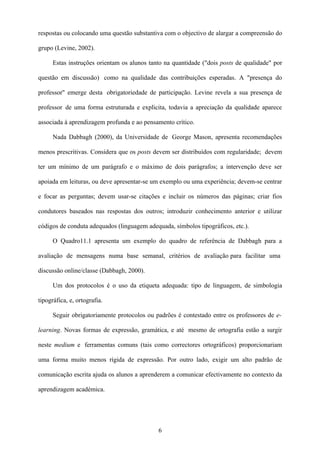 respostas ou colocando uma questão substantiva com o objectivo de alargar a compreensão do

grupo (Levine, 2002).

      Estas instruções orientam os alunos tanto na quantidade ("dois posts de qualidade" por

questão em discussão) como na qualidade das contribuições esperadas. A "presença do

professor" emerge desta obrigatoriedade de participação. Levine revela a sua presença de

professor de uma forma estruturada e explicita, todavia a apreciação da qualidade aparece

associada à aprendizagem profunda e ao pensamento crítico.

      Nada Dabbagh (2000), da Universidade de George Mason, apresenta recomendações

menos prescritivas. Considera que os posts devem ser distribuídos com regularidade; devem

ter um mínimo de um parágrafo e o máximo de dois parágrafos; a intervenção deve ser

apoiada em leituras, ou deve apresentar-se um exemplo ou uma experiência; devem-se centrar

e focar as perguntas; devem usar-se citações e incluir os números das páginas; criar fios

condutores baseados nas respostas dos outros; introduzir conhecimento anterior e utilizar

códigos de conduta adequados (linguagem adequada, símbolos tipográficos, etc.).

      O Quadro11.1 apresenta um exemplo do quadro de referência de Dabbagh para a

avaliação de mensagens numa base semanal, critérios de avaliação para facilitar uma

discussão online/classe (Dabbagh, 2000).

      Um dos protocolos é o uso da etiqueta adequada: tipo de linguagem, de simbologia

tipográfica, e, ortografia.

      Seguir obrigatoriamente protocolos ou padrões é contestado entre os professores de e-

learning. Novas formas de expressão, gramática, e até mesmo de ortografia estão a surgir

neste medium e ferramentas comuns (tais como correctores ortográficos) proporcionariam

uma forma muito menos rígida de expressão. Por outro lado, exigir um alto padrão de

comunicação escrita ajuda os alunos a aprenderem a comunicar efectivamente no contexto da

aprendizagem académica.




                                             6
 