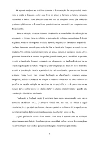 O segundo conjunto de critérios (resposta e demonstração da compreensão) mostra

como é usada a discussão online para levar os alunos a fazerem as leituras semanais.

Finalmente, a adesão a um protocolo com uma lista de categorias online (em links) que

graduam explicitamente e de uma forma quantitativamente mensurável, os comportamentos

dos estudantes.

      Tanto a instrução, como os esquemas de correcção acima referidos dão orientação aos

aprendentes e tornam claras e explícitas as exigências do professor. A quantidade de tempo

exigida ao professor-online para a avaliação depende, em parte, das ferramentas disponíveis.

Um bom sistema de aprendizagem online facilita a visualização dos posts semanais de cada

estudante. Um sistema exemplar incorporaria um grande número de agentes de ensino activos

que teriam de verificar os erros de ortografia e gramaticais nos posts; contabilizar as palavras;

permitir a visualização dos posts precedentes ou subsequentes e a localização do post na sua

sequência para ajudar a avaliar a “resposta”; fazer um gráfico das datas dos posts de modo a

permitir a identificação visual e a pertinência de cada contribuição; apresentar um livro de

avaliação (grade book) para colocar facilmente as classificações semanais; quando

apropriado, assistir o professor na criação e correcção automática de uma variedade de

questões de escolha múltipla, de exercícios de correspondência, e de preenchimento de

espaços para a autoavaliação do aluno; alertar os alunos automaticamente quando uma

classificação foi colocada ou alterada.

      Finalmente, o feedback rápido é importante tanto para a compreensão como para a

motivação (Rekkedal, 1983). O professor virtual tem, por isso, de definir e seguir

calendarizações o que ajuda os alunos a criarem expectativas realistas e alivia o professor da

expectativa irrealista de fornecer instantaneamente feeedback 24 horas por dia.

     Alguns professores online ficam muitas vezes mais à vontade com as avaliações

subjectivas das contribuições dos alunos para a comunidade online e com a demonstração da

sua aprendizagem individual do que com as indicações prescritivas apresentadas.



                                               7
 