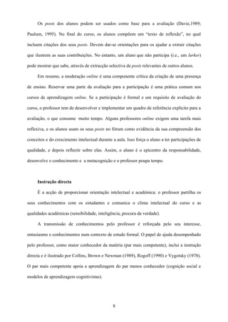 Os posts dos alunos podem ser usados como base para a avaliação (Davie,1989;

Paulsen, 1995). No final do curso, os alunos compõem um “texto de reflexão”, no qual

incluem citações dos seus posts. Devem dar-se orientações para os ajudar a extrair citações

que ilustrem as suas contribuições. No entanto, um aluno que não participa (i.e., um lurker)

pode mostrar que sabe, através de extracção selectiva de posts relevantes de outros alunos.

     Em resumo, a moderação online é uma componente crítica da criação de uma presença

de ensino. Reservar uma parte da avaliação para a participação é uma prática comum nos

cursos de aprendizagem online. Se a participação é formal e um requisito de avaliação do

curso, o professor tem de desenvolver e implementar um quadro de referência explícito para a

avaliação, o que consume muito tempo. Alguns professores online exigem uma tarefa mais

reflexiva, e os alunos usam os seus posts no fórum como evidência da sua compreensão dos

conceitos e do crescimento intelectual durante a aula. Isso força o aluno a ter participações de

qualidade, e depois reflectir sobre elas. Assim, o aluno é o epicentro da responsabilidade,

desenvolve o conhecimento e a metacognição e o professor poupa tempo.



     Instrução directa

     É a acção de proporcionar orientação intelectual e académica: o professor partilha os

seus conhecimentos com os estudantes e comunica o clima intelectual do curso e as

qualidades académicas (sensibilidade, inteligência, procura da verdade).

     A transmissão de conhecimentos pelo professor é reforçada pelo seu interesse,

entusiasmo e conhecimentos num contexto de estudo formal. O papel de ajuda desempenhado

pelo professor, como maior conhecedor da matéria (par mais competente), inclui a instrução

directa e é ilustrado por Collins, Brown e Newman (1989), Rogoff (1990) e Vygotsky (1978).

O par mais competente apoia a aprendizagem do par menos conhecedor (cognição social e

modelos de aprendizagem cognitivistas).




                                               8
 