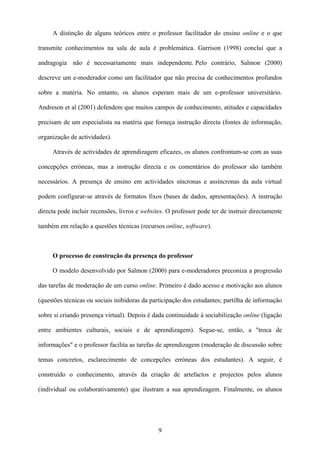 A distinção de alguns teóricos entre o professor facilitador do ensino online e o que

transmite conhecimentos na sala de aula é problemática. Garrison (1998) conclui que a

andragogia não é necessariamente mais independente. Pelo contrário, Salmon (2000)

descreve um e-moderador como um facilitador que não precisa de conhecimentos profundos

sobre a matéria. No entanto, os alunos esperam mais de um e-professor universitário.

Andreson et al (2001) defendem que muitos campos de conhecimento, atitudes e capacidades

precisam de um especialista na matéria que forneça instrução directa (fontes de informação,

organização de actividades).

     Através de actividades de aprendizagem eficazes, os alunos confrontam-se com as suas

concepções erróneas, mas a instrução directa e os comentários do professor são também

necessários. A presença de ensino em actividades síncronas e assíncronas da aula virtual

podem configurar-se através de formatos fixos (bases de dados, apresentações). A instrução

directa pode incluir recensões, livros e websites. O professor pode ter de instruir directamente

também em relação a questões técnicas (recursos online, software).



     O processo de construção da presença do professor

     O modelo desenvolvido por Salmon (2000) para e-moderadores preconiza a progressão

das tarefas de moderação de um curso online. Primeiro é dado acesso e motivação aos alunos

(questões técnicas ou sociais inibidoras da participação dos estudantes; partilha de informação

sobre si criando presença virtual). Depois é dada continuidade à sociabilização online (ligação

entre ambientes culturais, sociais e de aprendizagem). Segue-se, então, a "troca de

informações" e o professor facilita as tarefas de aprendizagem (moderação de discussão sobre

temas concretos, esclarecimento de concepções erróneas dos estudantes). A seguir, é

construído o conhecimento, através da criação de artefactos e projectos pelos alunos

(individual ou colaborativamente) que ilustram a sua aprendizagem. Finalmente, os alunos




                                               9
 