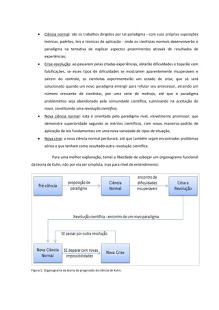 

Ciência normal: são os trabalhos dirigidos por tal paradigma - com suas próprias suposições
teóricas, padrões, leis e técnicas de aplicação - onde os cientistas normais desenvolverão o
paradigma na tentativa de explicar aspectos proeminentes através de resultados de
experiências;



Crise-revolução: ao passarem pelas citadas experiências, obterão dificuldades e toparão com
falsificações, se esses tipos de dificuldades se mostrarem aparentemente insuperáveis e
saírem do controle, os cientistas experimentarão um estado de crise, que só será
solucionado quando um novo paradigma emergir para refutar seu antecessor, atraindo um
número crescente de cientistas, por uma série de motivos, até que o paradigma
problemático seja abandonado pela comunidade científica, culminando na aceitação do
novo, constituindo uma revolução científica;



Nova ciência normal: esta é orientada pelo paradigma rival, visivelmente promissor, que
demonstre superioridade segundo os méritos científicos, com novas maneiras-padrão de
aplicação de leis fundamentais em uma nova variedade de tipos de situação;



Nova crise: a nova ciência normal perdurará, até que também sejam encontrados problemas
sérios e que tenham como resultado outra revolução científica.
Para uma melhor explanação, tomei a liberdade de esboçar um organograma funcional

da teoria de Kuhn, não por ela ser simplista, mas para nível de entendimento:

Figura 1: Organograma da teoria de progressão da ciência de Kuhn.

 