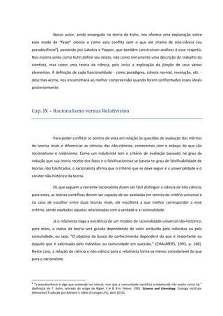 Nosso autor, ainda envergado na teoria de Kuhn, nos oferece uma explanação sobre
esse modo de “fazer” ciência e como esta conflita com o que ele chama de não-ciência (ou
pseudociência6), passando por Lakatos e Popper, que também construíram análises à esse respeito.
Nos mostra ainda como Kuhn define seu relato, não como meramente uma descrição do trabalho do
cientista, mas como uma teoria da ciência, pois inclui a explicação da função de seus vários
elementos. A definição de cada funcionalidade - como paradigma, ciência normal, revolução, etc. descritas acima, nos encaminhará ao melhor compreensão quando forem confrontados esses ideais
posteriormente.

Cap. IX – Racionalismo versus Relativismo

Para poder conflitar os pontos de vista em relação às questões de avaliação dos méritos
de teorias rivais e diferenciar as ciências das não-ciências, comecemos com o esboço do que são
racionalismo e relativismo. Como um indutivista tem o critério de avaliação baseado no grau de
indução que sua teoria recebe dos fatos e o falsificacionista se baseia no grau de falsificabilidade de
teorias não falsificadas, o racionalista afirma que o critério que se deve seguir é a universalidade e o
caráter não-histórico da teoria.
Os que seguem a corrente racionalista dizem ser fácil distinguir a ciência da não-ciência,
para estes, as teorias científicas devem ser capazes de ser avaliadas em termos do critério universal e
no caso de escolher entre duas teorias rivais, ele escolherá a que melhor corresponder a esse
critério, sendo exaltadas aquelas relacionadas com a verdade e a racionalidade.
Já o relativista nega a existência de um modelo de racionalidade universal não-histórico,
para estes, o status da teoria será guiada dependendo do valor atribuído pelo indivíduo ou pela
comunidade, ou seja, “O objetivo da busca do conhecimento dependerá do que é importante ou
daquilo que é valorizado pelo indivíduo ou comunidade em questão.” (CHALMERS, 1993, p. 140).
Neste caso, a relação de ciência e não-ciência para o relativista torna-se menos considerável do que
para o racionalista.

6

“a pseudociência é algo que pretende ser ciência, mas que a comunidade científica estabelecida não aceita como tal.”
(definição de T. Kuhn, retirado do artigo de Rigler, F.H & R.H. Peters. 1995. Science and Limnology. Ecology Institute,
Alemanha) Tradução por Adriano S. Melo (Ecologia UFG, abril 2010).

 