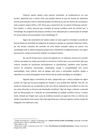 Chalmers aponta Lakatos como possível racionalista, ao fundamentar-se em seus
escritos, apontando que o mesmo tome uma posição adversa ao que ele chamou de relativismo
(versão qual atribuída a Kuhn) e defende posições semelhantes ao que ele chamou de racionalismo,
onde o próprio Lakatos (1974, p. 93)7 afirma que o importante são “os valores intelectuais centrais”.
Para Lakatos, o critério universal para avaliação de teorias científicas parte do preceito que "a
metodologia dos programas de pesquisa científica é mais adequada para a aproximação da verdade
em nosso universo real que qualquer outra metodologia" (8).
Alguns dos comentários de Lakatos citados no texto sugerem orientação na escolha de
teorias através da eliminação de programas de pesquisa e opondo-se à poluição intelectual. Porém,
ele não fornece conselhos aos cientistas de como devam proceder, apesar de usarem uma
metodologia onde se adotam programas progressivos e abandonam os degenerescentes, mas sugere
que procurem, sempre que possível, reabilitar um programa desses.
No caso de Thomas Kuhn, mesmo ele negando ser um relativista, mensura em sua obra
critérios que podem ser usados para avaliar se uma teoria é melhor que a sua concorrente. São esses
critérios: previsão de ocorrências (principalmente as quantitativas), equilíbrio entre assuntos,
número de problemas solucionados, simplicidade, escopo e compatibilidade com outras
especialidades. Esses critérios, além de agregar valor junto a comunidade científica, ajudam a
especificar se os meios empregados nesses méritos são de caráter psicológico ou sociológico.
Segundo alguns comentários de Kuhn, assegurando que a ciência progride em algum
sentido, ele nega que ela possa progredir em direção a uma verdade bem definida. Para ele, um
campo de estudo para ser considerado ou não uma ciência, depende da concordância ou não com
seu relato oferecido na Estrutura das Revoluções Científicas9. Mas ele chega a adiantar o principal
ideal da diferenciação ser a extensão de sustentabilidade da tradição científica normal. E mesmo
sendo criticado por Popper (por causa da evidência excessiva ao papel da crítica na ciência), por
Lakatos, Feyerabend, entre outros, Kuhn não argumenta que a ciência é superior a outros campos de
indagação, mas supõe que o seja.

7

Citação encontrada em: I. Lakatos e A. Musgrave, eds., Criticism and the Growth of Knowledge (Cambridge: Cambridge
University Press, 1974), In CHALMERS, 1993, p. 141.
8
Idem, ibidem, p. 142.
9
Relato esse, a saber, encontrado no livro de T. S. Kuhn (The Sttructure of Scientific Revolutions. Chicago: University of
Chicago Press, 1970).

 