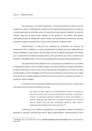 Cap. X – Objetivismo

Para apresentar uma noção de objetivismo, o literato primeiramente ressalta o que ele
considera seu oposto, o individualismo. O ponto de vista individualista destacado por ele revela que
o conhecimento deve ser entendido como um conjunto de crenças especiais residentes na mente do
indivíduo, algo que ele possa propor baseado no que guarda em seu cérebro, onde alguma
informação que deva ser validada deva recorrer então a outras justificativas anteriores para dar base
à justificativa seguinte, entrando assim no que o autor chamou de “regresso infinito”.
Diferentemente, o ponto de vista objetivista dá preferência ao confronto do
conhecimento entre o indivíduo e o corpo de conhecimento do objeto de estudo, independente da
crença do indivíduo, no que tange ao status de alguma teoria ou programa de pesquisa. Ele enfatiza
que “o conhecimento é tratado como algo exterior, antes que interior, às mentes ou cérebros dos
indivíduos” (CHALMERS, 1993, p. 155) e que as proposições devam possuir propriedades objetivas.
Um ponto forte do trato objetivista são as consequências que podem ter ao se conflitar
os proponentes originais, como a previsão de algum novo tipo de fenômeno ou alguma discordância
de ideias inesperada com outras áreas. Esses acontecimentos todos podem ocorrer como um leque
de propriedades a serem investigadas como forma de ciência adicional, o que nos leva a uma singela
conclusão de que a posição objetivista defende que as teorias devem ser expressas claramente em
conjecturas verbais ou lógicas.
Se tomarmos esses pressupostos objetivistas para tentarmos articular a ciência como
uma prática social, veremos como Chalmers cita, que:
Uma ciência, em algum estágio de seu desenvolvimento, envolverá um conjunto de
técnicas para articular, aplicar e testar as teorias das quais é formada. [...] Como disse J.
R. Ravetz, “o conhecimento científico é realizado por um esforço social complexo, e é
obtido do trabalho de muitos artífices em sua interação muito especial com o mundo da
natureza”. (RAVETZ, 1971, p.81) Uma caracterização completa da ciência incluiria a
caracterização das habilidades e técnicas que ela implica. (10)

A ciência, por si só, implica em experiências, e essa experiência envolve uma influência
planejada na natureza, orientada pelas teorias. Algum experimentador, individualmente de início,

10

CHALMERS, 1993, p. 159. Citação de J. R. Ravetz, Scientific Knowledge and its Social Problems (Oxford: Oxford University
Press, 1971).

 