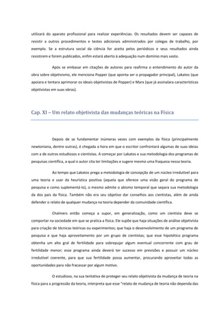 utilizará do aparato profissional para realizar experiências. Os resultados devem ser capazes de
resistir a outros procedimentos e testes adicionais administrados por colegas de trabalho, por
exemplo. Se a estrutura social da ciência for aceita pelos periódicos e seus resultados ainda
resistirem e forem publicados, enfim estará aberto à adequação num domínio mais vasto.
Após se embasar em citações de autores para reafirma o entendimento do autor da
obra sobre objetivismo, ele menciona Popper (que aponta ser o propagador principal), Lakatos (que
apoiara e tentara aprimorar os ideais objetivistas de Popper) e Marx (que já assinalara características
objetivistas em suas obras).

Cap. XI – Um relato objetivista das mudanças teo ricas na Física

Depois de se fundamentar inúmeras vezes com exemplos da física (principalmente
newtoniana, dentre outras), é chegada a hora em que o escritor confrontará algumas de suas ideias
com a de outros estudiosos e cientistas. A começar por Lakatos e sua metodologia dos programas de
pesquisas científica, a qual o autor cita ter limitações e sugere mesmo uma fraqueza nessa teoria.
Ao tempo que Lakatos prega a metodologia de concepção de um núcleo irredutível para
uma teoria e usar da heurística positiva (aquela que oferece uma visão geral do programa de
pesquisa e como suplementá-lo), o mesmo admite o abismo temporal que separa sua metodologia
da dos pais da física. Também não era seu objetivo dar conselhos aos cientistas, além de ainda
defender o relato de qualquer mudança na teoria depender da comunidade científica.
Chalmers então começa a supor, em generalização, como um cientista deve se
comportar na sociedade em que se pratica a física. Ele supõe que haja situações de análise objetivista
para criação de técnicas teóricas ou experimentos; que haja o desenvolvimento de um programa de
pesquisa e que haja aproveitamento por um grupo de cientistas; que esse hipotético programa
obtenha um alto gral de fertilidade para sobrepujar algum eventual concorrente com grau de
fertilidade menor; esse programa ainda deverá ter sucesso em previsões e possuir um núcleo
irredutível coerente, para que sua fertilidade possa aumentar, procurando aproveitar todas as
oportunidades para não fracassar por algum motivo.
O estudioso, na sua tentativa de proteger seu relato objetivista da mudança de teoria na
física para a progressão da teoria, interpreta que esse “relato de mudança de teoria não dependa das

 