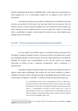 decisões metodológicas dos cientistas.” (CHALMERS, 1993, p. 173) e sugere que, reconhecendo que a
ciência progride por si só, as oportunidades objetivas de um programa da física devem ser
aproveitadas.
Ele ainda procura diferenciar esse relato de mudança de teoria do problema da escolha
da teoria, que acontece de forma primal, mas que pode brotar como uma possível forma de
mudança. Para ele, o caso da suposição sociológica nunca será preenchido de modo completo, por
haver a distinção ao encarar o progresso da física a curto ou a longo prazo. Todavia, o mesmo ainda
afirma a possibilidade de adaptar a escala temporal de acordo com seu relato objetivista para
distinguir o prazo curto do longo.

Cap. XII – A teoria anarquista do conhecimento de Feyerabend

Para este capítulo, Alan Chalmers separa as características-chave da posição de Paul
Feyerabend a respeito da avaliação do status e da natureza da ciência. Este defende que a maioria
das metodologias aplicadas na ciência fracassou em fornecer regras apropriadas na orientação das
atividades dos cientistas, essa incompatibilidade ele deve, não tão somente, aos exemplos
encontrados na história da física, e argumenta, principalmente, contra o indutivismo e o
falsificacionismo.
Feyerabend considera inadmissível esperar que a ciência seja explicada com base em
algumas simples regras metodológicas. Não somente ele, mas diversos estudiosos se opõem a
validação de uma regra universal, apoiando que todas as metodologias possuem limitações e que o
único princípio a ser seguido é o “vale-tudo”11. E Chalmers ressalta esse ideal quando explica que:
Se as metodologias da ciência forem compreendidas em termos de regras para a
orientação das escolhas e das decisões dos cientistas, então me parece que a posição
de Feyerabend é correta. Dada a complexidade de qualquer situação realista dentro da
ciência e a impossibilidade de previsão do futuro naquilo que se refere ao
desenvolvimento da ciência, não é razoável esperar unia metodologia que dita que,
dada uma situação, um cientista deve adotar a teoria A, rejeitar a teoria B ou preferira
teoria A à teoria B. (CHALMERS, 1993, p. 176)

11

Expressão utilizada por Paul Feyerabend em seu artigo “Outtine of na Anarchistic Theory of Knowledge” In Against
Method (Londres: New Left Books, 1975)

 