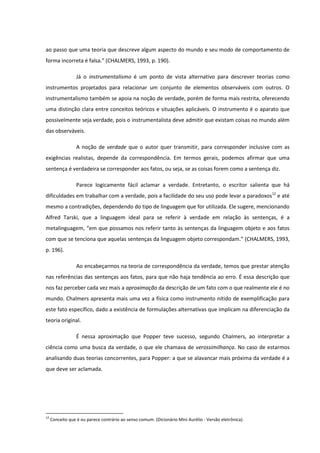 ao passo que uma teoria que descreve algum aspecto do mundo e seu modo de comportamento de
forma incorreta é falsa.” (CHALMERS, 1993, p. 190).
Já o instrumentalismo é um ponto de vista alternativo para descrever teorias como
instrumentos projetados para relacionar um conjunto de elementos observáveis com outros. O
instrumentalismo também se apoia na noção de verdade, porém de forma mais restrita, oferecendo
uma distinção clara entre conceitos teóricos e situações aplicáveis. O instrumento é o aparato que
possivelmente seja verdade, pois o instrumentalista deve admitir que existam coisas no mundo além
das observáveis.
A noção de verdade que o autor quer transmitir, para corresponder inclusive com as
exigências realistas, depende da correspondência. Em termos gerais, podemos afirmar que uma
sentença é verdadeira se corresponder aos fatos, ou seja, se as coisas forem como a sentença diz.
Parece logicamente fácil aclamar a verdade. Entretanto, o escritor salienta que há
dificuldades em trabalhar com a verdade, pois a facilidade do seu uso pode levar a paradoxos12 e até
mesmo a contradições, dependendo do tipo de linguagem que for utilizada. Ele sugere, mencionando
Alfred Tarski, que a linguagem ideal para se referir à verdade em relação às sentenças, é a
metalinguagem, “em que possamos nos referir tanto às sentenças da linguagem objeto e aos fatos
com que se tenciona que aquelas sentenças da linguagem objeto correspondam.” (CHALMERS, 1993,
p. 196).
Ao encabeçarmos na teoria de correspondência da verdade, temos que prestar atenção
nas referências das sentenças aos fatos, para que não haja tendência ao erro. É essa descrição que
nos faz perceber cada vez mais a aproximação da descrição de um fato com o que realmente ele é no
mundo. Chalmers apresenta mais uma vez a física como instrumento nítido de exemplificação para
este fato específico, dado a existência de formulações alternativas que implicam na diferenciação da
teoria original.
É nessa aproximação que Popper teve sucesso, segundo Chalmers, ao interpretar a
ciência como uma busca da verdade, o que ele chamava de verossimilhança. No caso de estarmos
analisando duas teorias concorrentes, para Popper: a que se alavancar mais próxima da verdade é a
que deve ser aclamada.

12

Conceito que é ou parece contrário ao senso comum. (Dicionário Mini Aurélio - Versão eletrônica).

 