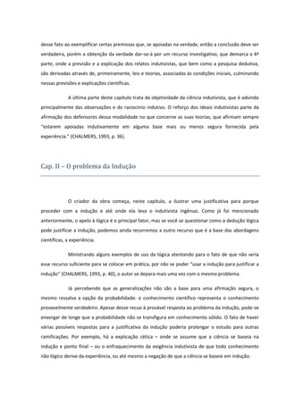 desse fato ao exemplificar certas premissas que, se apoiadas na verdade, então a conclusão deve ser
verdadeira, porém a obtenção da verdade dar-se-á por um recurso investigativo, que demarca a 4ª
parte, onde a previsão e a explicação dos relatos indutivistas, que bem como a pesquisa dedutiva,
são derivadas através de, primeiramente, leis e teorias, associadas às condições iniciais, culminando
nessas previsões e explicações científicas.
A última parte deste capítulo trata da objetividade da ciência indutivista, que é advinda
principalmente das observações e do raciocínio indutivo. O reforço dos ideais indutivistas parte da
afirmação dos defensores dessa modalidade no que concerne as suas teorias, que afirmam sempre
“estarem apoiadas indutivamente em alguma base mais ou menos segura fornecida pela
experiência.” (CHALMERS, 1993, p. 36).

Cap. II – O problema da Induça o

O criador da obra começa, neste capítulo, a ilustrar uma justificativa para porque
proceder com a indução e até onde ela leva o indutivista ingênuo. Como já foi mencionado
anteriormente, o apelo à lógica é o principal fator, mas se você se questionar como a dedução lógica
pode justificar a indução, podemos ainda recorremos a outro recurso que é a base das abordagens
científicas, a experiência.
Ministrando alguns exemplos de uso da lógica atentando para o fato de que não seria
esse recurso suficiente para se colocar em prática, por não se poder “usar a indução para justificar a
indução” (CHALMERS, 1993, p. 40), o autor se depara mais uma vez com o mesmo problema.
Já percebendo que as generalizações não são a base para uma afirmação segura, o
mesmo ressalva a opção da probabilidade: o conhecimento científico representa o conhecimento
provavelmente verdadeiro. Apesar desse recuo à provável resposta ao problema da indução, pode-se
enxergar de longe que a probabilidade não se transfigura em conhecimento sólido. O fato de haver
várias possíveis respostas para a justificativa da indução poderia prolongar o estudo para outras
ramificações. Por exemplo, há a explicação cética – onde se assume que a ciência se baseia na
indução e ponto final – ou o enfraquecimento da exigência indutivista de que todo conhecimento
não lógico derive da experiência, ou até mesmo a negação de que a ciência se baseie em indução.

 