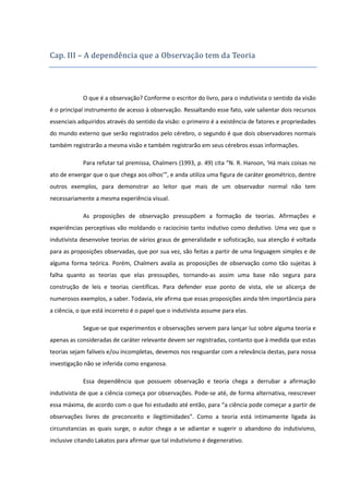 Cap. III – A depende ncia que a Observaça o tem da Teoria

O que é a observação? Conforme o escritor do livro, para o indutivista o sentido da visão
é o principal instrumento de acesso à observação. Ressaltando esse fato, vale salientar dois recursos
essenciais adquiridos através do sentido da visão: o primeiro é a existência de fatores e propriedades
do mundo externo que serão registrados pelo cérebro, o segundo é que dois observadores normais
também registrarão a mesma visão e também registrarão em seus cérebros essas informações.
Para refutar tal premissa, Chalmers (1993, p. 49) cita “N. R. Hanson, ‘Há mais coisas no
ato de enxergar que o que chega aos olhos’”, e anda utiliza uma figura de caráter geométrico, dentre
outros exemplos, para demonstrar ao leitor que mais de um observador normal não tem
necessariamente a mesma experiência visual.
As proposições de observação pressupõem a formação de teorias. Afirmações e
experiências perceptivas vão moldando o raciocínio tanto indutivo como dedutivo. Uma vez que o
indutivista desenvolve teorias de vários graus de generalidade e sofisticação, sua atenção é voltada
para as proposições observadas, que por sua vez, são feitas a partir de uma linguagem simples e de
alguma forma teórica. Porém, Chalmers avalia as proposições de observação como tão sujeitas à
falha quanto as teorias que elas pressupões, tornando-as assim uma base não segura para
construção de leis e teorias científicas. Para defender esse ponto de vista, ele se alicerça de
numerosos exemplos, a saber. Todavia, ele afirma que essas proposições ainda têm importância para
a ciência, o que está incorreto é o papel que o indutivista assume para elas.
Segue-se que experimentos e observações servem para lançar luz sobre alguma teoria e
apenas as consideradas de caráter relevante devem ser registradas, contanto que à medida que estas
teorias sejam falíveis e/ou incompletas, devemos nos resguardar com a relevância destas, para nossa
investigação não se inferida como enganosa.
Essa dependência que possuem observação e teoria chega a derrubar a afirmação
indutivista de que a ciência começa por observações. Pode-se até, de forma alternativa, reescrever
essa máxima, de acordo com o que foi estudado até então, para “a ciência pode começar a partir de
observações livres de preconceito e ilegitimidades”. Como a teoria está intimamente ligada às
circunstancias as quais surge, o autor chega a se adiantar e sugerir o abandono do indutivismo,
inclusive citando Lakatos para afirmar que tal indutivismo é degenerativo.

 