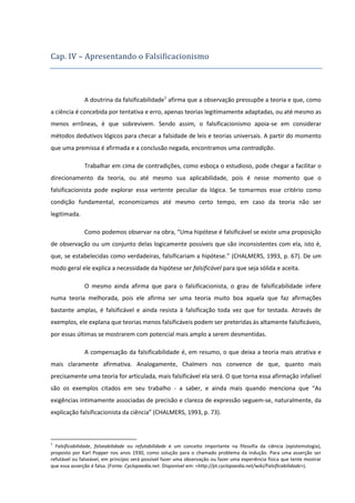 Cap. IV – Apresentando o Falsificacionismo

A doutrina da falsificabilidade1 afirma que a observação pressupõe a teoria e que, como
a ciência é concebida por tentativa e erro, apenas teorias legitimamente adaptadas, ou até mesmo as
menos errôneas, é que sobrevivem. Sendo assim, o falsificacionismo apoia-se em considerar
métodos dedutivos lógicos para checar a falsidade de leis e teorias universais. A partir do momento
que uma premissa é afirmada e a conclusão negada, encontramos uma contradição.
Trabalhar em cima de contradições, como esboça o estudioso, pode chegar a facilitar o
direcionamento da teoria, ou até mesmo sua aplicabilidade, pois é nesse momento que o
falsificacionista pode explorar essa vertente peculiar da lógica. Se tomarmos esse critério como
condição fundamental, economizamos até mesmo certo tempo, em caso da teoria não ser
legitimada.
Como podemos observar na obra, “Uma hipótese é falsificável se existe uma proposição
de observação ou um conjunto delas logicamente possíveis que são inconsistentes com ela, isto é,
que, se estabelecidas como verdadeiras, falsificariam a hipótese.” (CHALMERS, 1993, p. 67). De um
modo geral ele explica a necessidade da hipótese ser falsificável para que seja sólida e aceita.
O mesmo ainda afirma que para o falsificacionista, o grau de falsificabilidade infere
numa teoria melhorada, pois ele afirma ser uma teoria muito boa aquela que faz afirmações
bastante amplas, é falsificável e ainda resista à falsificação toda vez que for testada. Através de
exemplos, ele explana que teorias menos falsificáveis podem ser preteridas às altamente falsificáveis,
por essas últimas se mostrarem com potencial mais amplo a serem desmentidas.
A compensação da falsificabilidade é, em resumo, o que deixa a teoria mais atrativa e
mais claramente afirmativa. Analogamente, Chalmers nos convence de que, quanto mais
precisamente uma teoria for articulada, mais falsificável ela será. O que torna essa afirmação infalível
são os exemplos citados em seu trabalho - a saber, e ainda mais quando menciona que “As
exigências intimamente associadas de precisão e clareza de expressão seguem-se, naturalmente, da
explicação falsificacionista da ciência” (CHALMERS, 1993, p. 73).

1

Falsificabilidade, falseabilidade ou refutabilidade é um conceito importante na filosofia da ciência (epistemologia),
proposto por Karl Popper nos anos 1930, como solução para o chamado problema da indução. Para uma asserção ser
refutável ou falseável, em princípio será possível fazer uma observação ou fazer uma experiência física que tente mostrar
que essa asserção é falsa. (Fonte: Cyclopaedia.net. Disponível em: <http://pt.cyclopaedia.net/wiki/Falsificabilidade>).

 