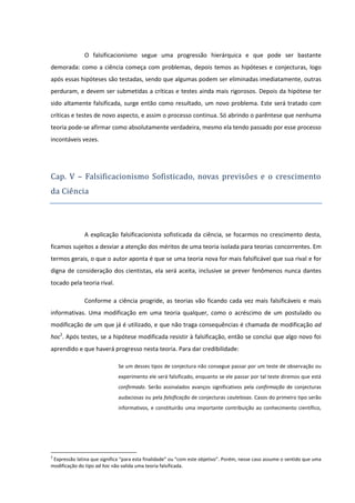 O falsificacionismo segue uma progressão hierárquica e que pode ser bastante
demorada: como a ciência começa com problemas, depois temos as hipóteses e conjecturas, logo
após essas hipóteses são testadas, sendo que algumas podem ser eliminadas imediatamente, outras
perduram, e devem ser submetidas a críticas e testes ainda mais rigorosos. Depois da hipótese ter
sido altamente falsificada, surge então como resultado, um novo problema. Este será tratado com
críticas e testes de novo aspecto, e assim o processo continua. Só abrindo o parêntese que nenhuma
teoria pode-se afirmar como absolutamente verdadeira, mesmo ela tendo passado por esse processo
incontáveis vezes.

Cap. V – Falsificacionismo Sofisticado, novas previso es e o crescimento
da Cie ncia

A explicação falsificacionista sofisticada da ciência, se focarmos no crescimento desta,
ficamos sujeitos a desviar a atenção dos méritos de uma teoria isolada para teorias concorrentes. Em
termos gerais, o que o autor aponta é que se uma teoria nova for mais falsificável que sua rival e for
digna de consideração dos cientistas, ela será aceita, inclusive se prever fenômenos nunca dantes
tocado pela teoria rival.
Conforme a ciência progride, as teorias vão ficando cada vez mais falsificáveis e mais
informativas. Uma modificação em uma teoria qualquer, como o acréscimo de um postulado ou
modificação de um que já é utilizado, e que não traga consequências é chamada de modificação ad
hoc2. Após testes, se a hipótese modificada resistir à falsificação, então se conclui que algo novo foi
aprendido e que haverá progresso nesta teoria. Para dar credibilidade:
Se um desses tipos de conjectura não consegue passar por um teste de observação ou
experimento ele será falsificado, enquanto se ele passar por tal teste diremos que está
confirmado. Serão assinalados avanços significativos pela confirmação de conjecturas
audaciosas ou pela falsificação de conjecturas cautelosas. Casos do primeiro tipo serão
informativos, e constituirão uma importante contribuição ao conhecimento científico,

2

Expressão latina que significa “para esta finalidade” ou “com este objetivo”. Porém, nesse caso assume o sentido que uma
modificação do tipo ad hoc não valida uma teoria falsificada.

 