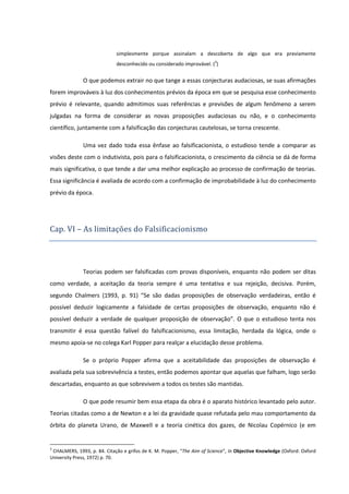 simplesmente porque assinalam a descoberta de algo que era previamente
desconhecido ou considerado improvável. (3)

O que podemos extrair no que tange a essas conjecturas audaciosas, se suas afirmações
forem improváveis à luz dos conhecimentos prévios da época em que se pesquisa esse conhecimento
prévio é relevante, quando admitimos suas referências e previsões de algum fenômeno a serem
julgadas na forma de considerar as novas proposições audaciosas ou não, e o conhecimento
científico, juntamente com a falsificação das conjecturas cautelosas, se torna crescente.
Uma vez dado toda essa ênfase ao falsificacionista, o estudioso tende a comparar as
visões deste com o indutivista, pois para o falsificacionista, o crescimento da ciência se dá de forma
mais significativa, o que tende a dar uma melhor explicação ao processo de confirmação de teorias.
Essa significância é avaliada de acordo com a confirmação de improbabilidade à luz do conhecimento
prévio da época.

Cap. VI – As limitaço es do Falsificacionismo

Teorias podem ser falsificadas com provas disponíveis, enquanto não podem ser ditas
como verdade, a aceitação da teoria sempre é uma tentativa e sua rejeição, decisiva. Porém,
segundo Chalmers (1993, p. 91) “Se são dadas proposições de observação verdadeiras, então é
possível deduzir logicamente a falsidade de certas proposições de observação, enquanto não é
possível deduzir a verdade de qualquer proposição de observação”. O que o estudioso tenta nos
transmitir é essa questão falível do falsificacionismo, essa limitação, herdada da lógica, onde o
mesmo apoia-se no colega Karl Popper para realçar a elucidação desse problema.
Se o próprio Popper afirma que a aceitabilidade das proposições de observação é
avaliada pela sua sobrevivência a testes, então podemos apontar que aquelas que falham, logo serão
descartadas, enquanto as que sobrevivem a todos os testes são mantidas.
O que pode resumir bem essa etapa da obra é o aparato histórico levantado pelo autor.
Teorias citadas como a de Newton e a lei da gravidade quase refutada pelo mau comportamento da
órbita do planeta Urano, de Maxwell e a teoria cinética dos gazes, de Nicolau Copérnico (e em

3

CHALMERS, 1993, p. 84. Citação e grifos de K. M. Popper, “The Aim of Science”, In Objective Knowledge (Oxford: Oxford
University Press, 1972) p. 70.

 