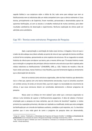 seguida Galileu) e sua conjectura sobre a órbita do Sol, tudo serve para esboçar que nem os
falsificacionista nem os indutivistas dão um relato compatível com o que a ciência realmente é. Essas
teorias, principalmente a de Copérnico, foram mantidas, perseveradas e desenvolvidas apesar de
aparentes falsificações, só com os séculos e o trabalho intelectual de muitos cientistas, para obter
resultados satisfatórios de observação e experimentos. Nenhuma explicação da ciência pode ser
admitida como satisfatória.

Cap. VII – Teorias como estruturas: Programas de Pesquisa

Após a apresentação e assimilação de todos esses termos, é chegada a hora em que o
criador da obra adequa seus ideais voltados ao ponto de vista em que a geração de teorias científicas
se dá de forma complexa, apresentando-as como espécies de estruturas. Ele se resguarda no estudo
histórico da ciência para corroborar sua teoria, pois o mesmo afirma que “O estudo histórico revela
que a evolução e o progresso das principais ciências mostram uma estrutura que não é captada pelos
relatos indutivista ou falsificacionista.” (CHALMERS, 1993, p. 110). Todavia ele ressalta o fato de
haver ainda outra base, menos histórica e mais filosófica, que está fortemente ligada ao atrelamento
que a observação tem da teoria.
Para ver as teorias como estruturas organizadas, além do fator histórico que demonstra
isso e o fato que, apenas com uma teoria relativamente estruturada, é que os conceitos assumem
um sentido conciso, há ainda um terceiro fator, que tem origem na necessidade do crescimento da
ciência, é que essas estruturas devem ser constituídas abertamente a oferecer programas de
pesquisa.
Nosso autor se embasa em Imre Lakatos4 para exibir que a estrutura organizada na
ciência é uma tentativa de superar o falsificacionismo popperiano. A ideia de Lakatos é fornecer
orientação para a pesquisa em duas vertentes, que ele chama de heurística5 negativa: o núcleo
primário (ou suposições primarias), não deve ser rejeitado ou modificado, tendo que estar protegido
da falsificação por um cinturão de hipóteses auxiliares, condições e pré-requisitos, etc. E a heurística
positiva: que é uma visão geral de como o programa de pesquisa deve ser desenvolvido,
4

Artigo de I. Lakatos, “Falsificação e a Metodologia dos Programas de Pesquisa Científica”. In A Crítica e o Crescimento do
Conhecimento (nossa tradução) de Lakatos e Musgrave (Cambridge: Cambridge University Press, 1974).
5
Adj. Conjunto de regras e métodos que visam à descoberta, à invenção ou à resolução de problemas. (Dicionário Mini
Aurélio - Versão eletrônica).

 