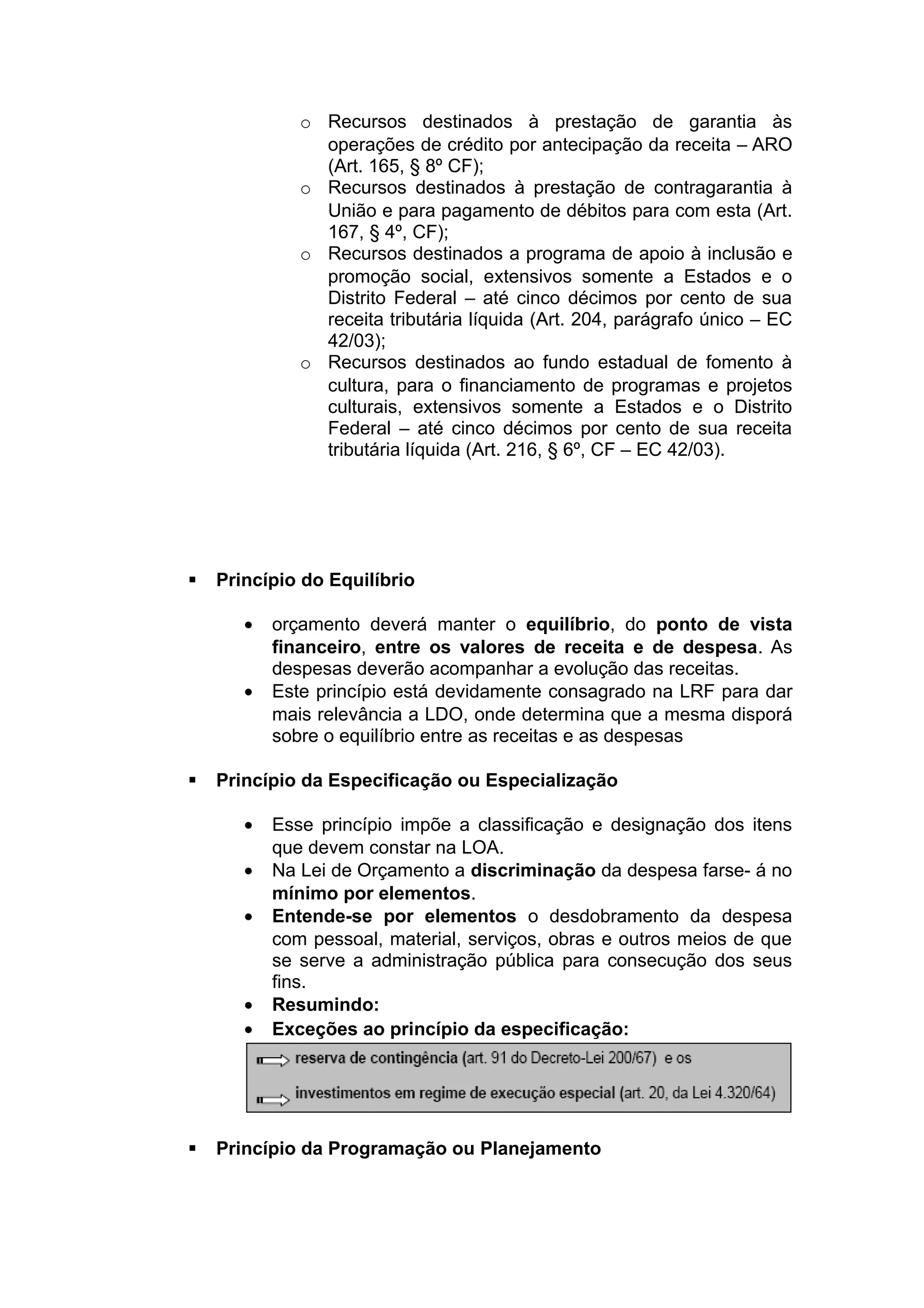 o Recursos destinados à prestação de garantia às
operações de crédito por antecipação da receita – ARO
(Art. 165, § 8º CF);
o Recursos destinados à prestação de contragarantia à
União e para pagamento de débitos para com esta (Art.
167, § 4º, CF);
o Recursos destinados a programa de apoio à inclusão e
promoção social, extensivos somente a Estados e o
Distrito Federal – até cinco décimos por cento de sua
receita tributária líquida (Art. 204, parágrafo único – EC
42/03);
o Recursos destinados ao fundo estadual de fomento à
cultura, para o financiamento de programas e projetos
culturais, extensivos somente a Estados e o Distrito
Federal – até cinco décimos por cento de sua receita
tributária líquida (Art. 216, § 6º, CF – EC 42/03).
 Princípio do Equilíbrio
• orçamento deverá manter o equilíbrio, do ponto de vista
financeiro, entre os valores de receita e de despesa. As
despesas deverão acompanhar a evolução das receitas.
• Este princípio está devidamente consagrado na LRF para dar
mais relevância a LDO, onde determina que a mesma disporá
sobre o equilíbrio entre as receitas e as despesas
 Princípio da Especificação ou Especialização
• Esse princípio impõe a classificação e designação dos itens
que devem constar na LOA.
• Na Lei de Orçamento a discriminação da despesa farse- á no
mínimo por elementos.
• Entende-se por elementos o desdobramento da despesa
com pessoal, material, serviços, obras e outros meios de que
se serve a administração pública para consecução dos seus
fins.
• Resumindo:
• Exceções ao princípio da especificação:
 Princípio da Programação ou Planejamento
 