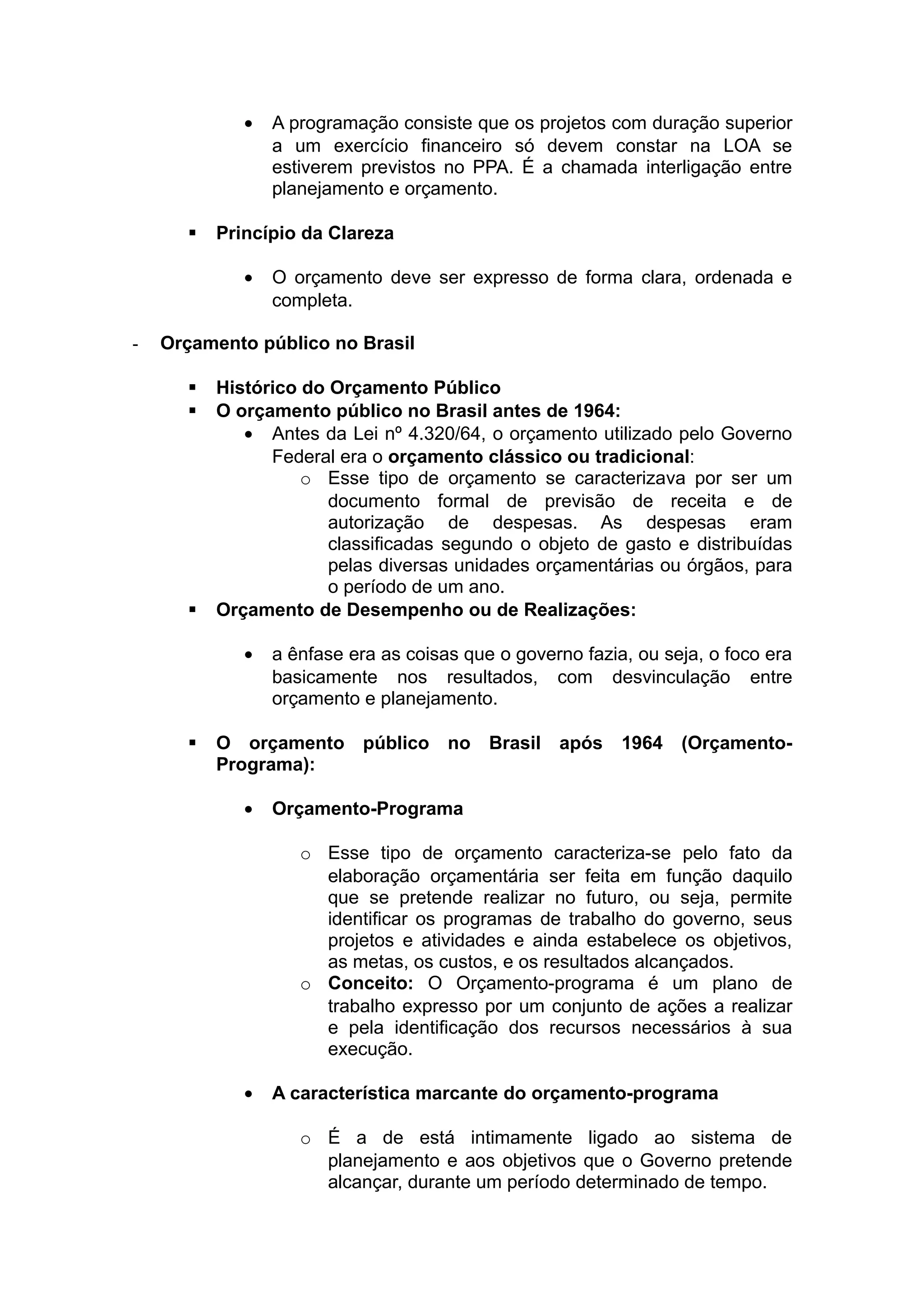 • A programação consiste que os projetos com duração superior
a um exercício financeiro só devem constar na LOA se
estiverem previstos no PPA. É a chamada interligação entre
planejamento e orçamento.
 Princípio da Clareza
• O orçamento deve ser expresso de forma clara, ordenada e
completa.
- Orçamento público no Brasil
 Histórico do Orçamento Público
 O orçamento público no Brasil antes de 1964:
• Antes da Lei nº 4.320/64, o orçamento utilizado pelo Governo
Federal era o orçamento clássico ou tradicional:
o Esse tipo de orçamento se caracterizava por ser um
documento formal de previsão de receita e de
autorização de despesas. As despesas eram
classificadas segundo o objeto de gasto e distribuídas
pelas diversas unidades orçamentárias ou órgãos, para
o período de um ano.
 Orçamento de Desempenho ou de Realizações:
• a ênfase era as coisas que o governo fazia, ou seja, o foco era
basicamente nos resultados, com desvinculação entre
orçamento e planejamento.
 O orçamento público no Brasil após 1964 (Orçamento-
Programa):
• Orçamento-Programa
o Esse tipo de orçamento caracteriza-se pelo fato da
elaboração orçamentária ser feita em função daquilo
que se pretende realizar no futuro, ou seja, permite
identificar os programas de trabalho do governo, seus
projetos e atividades e ainda estabelece os objetivos,
as metas, os custos, e os resultados alcançados.
o Conceito: O Orçamento-programa é um plano de
trabalho expresso por um conjunto de ações a realizar
e pela identificação dos recursos necessários à sua
execução.
• A característica marcante do orçamento-programa
o É a de está intimamente ligado ao sistema de
planejamento e aos objetivos que o Governo pretende
alcançar, durante um período determinado de tempo.
 