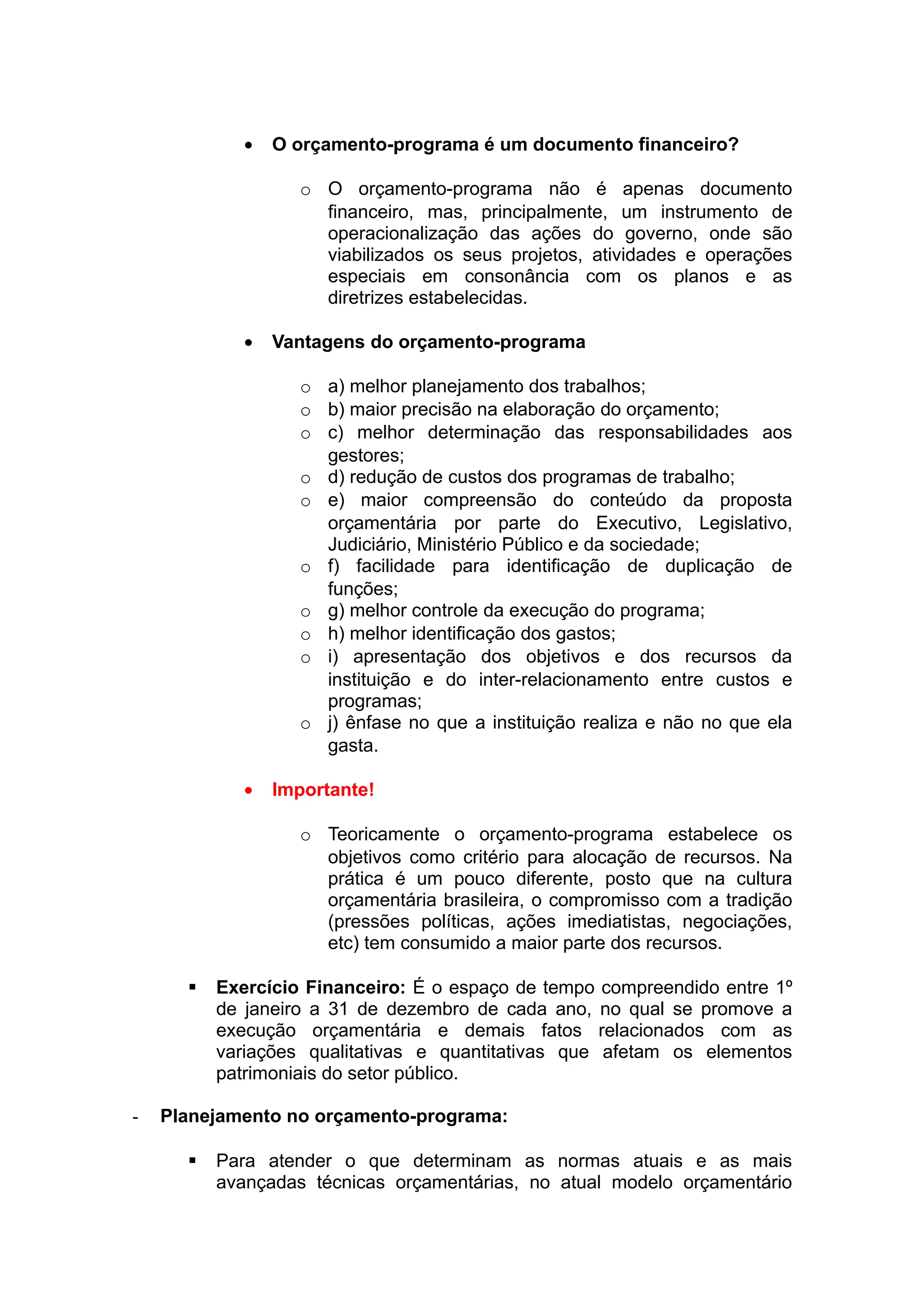 • O orçamento-programa é um documento financeiro?
o O orçamento-programa não é apenas documento
financeiro, mas, principalmente, um instrumento de
operacionalização das ações do governo, onde são
viabilizados os seus projetos, atividades e operações
especiais em consonância com os planos e as
diretrizes estabelecidas.
• Vantagens do orçamento-programa
o a) melhor planejamento dos trabalhos;
o b) maior precisão na elaboração do orçamento;
o c) melhor determinação das responsabilidades aos
gestores;
o d) redução de custos dos programas de trabalho;
o e) maior compreensão do conteúdo da proposta
orçamentária por parte do Executivo, Legislativo,
Judiciário, Ministério Público e da sociedade;
o f) facilidade para identificação de duplicação de
funções;
o g) melhor controle da execução do programa;
o h) melhor identificação dos gastos;
o i) apresentação dos objetivos e dos recursos da
instituição e do inter-relacionamento entre custos e
programas;
o j) ênfase no que a instituição realiza e não no que ela
gasta.
• Importante!
o Teoricamente o orçamento-programa estabelece os
objetivos como critério para alocação de recursos. Na
prática é um pouco diferente, posto que na cultura
orçamentária brasileira, o compromisso com a tradição
(pressões políticas, ações imediatistas, negociações,
etc) tem consumido a maior parte dos recursos.
 Exercício Financeiro: É o espaço de tempo compreendido entre 1º
de janeiro a 31 de dezembro de cada ano, no qual se promove a
execução orçamentária e demais fatos relacionados com as
variações qualitativas e quantitativas que afetam os elementos
patrimoniais do setor público.
- Planejamento no orçamento-programa:
 Para atender o que determinam as normas atuais e as mais
avançadas técnicas orçamentárias, no atual modelo orçamentário
 