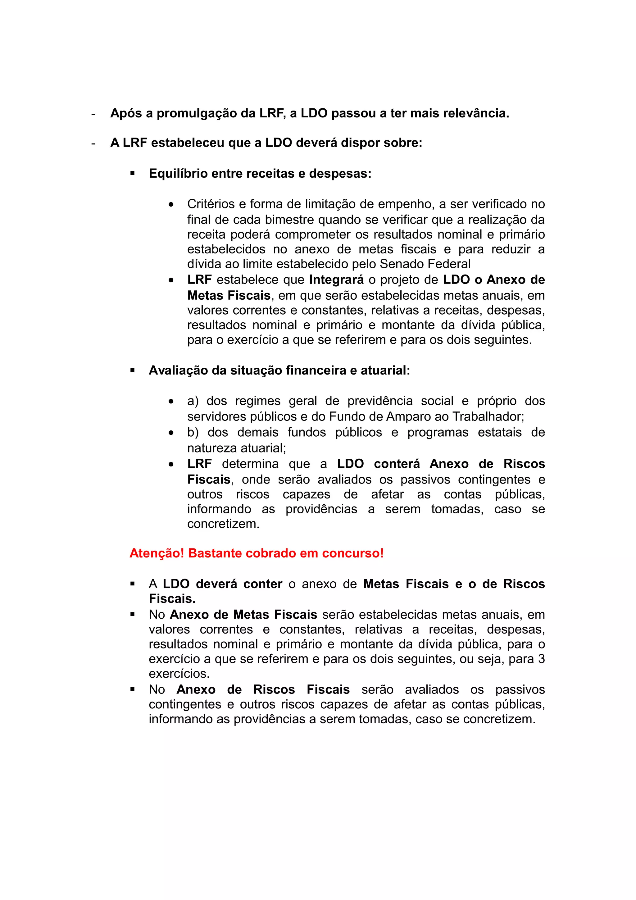 - Após a promulgação da LRF, a LDO passou a ter mais relevância.
- A LRF estabeleceu que a LDO deverá dispor sobre:
 Equilíbrio entre receitas e despesas:
• Critérios e forma de limitação de empenho, a ser verificado no
final de cada bimestre quando se verificar que a realização da
receita poderá comprometer os resultados nominal e primário
estabelecidos no anexo de metas fiscais e para reduzir a
dívida ao limite estabelecido pelo Senado Federal
• LRF estabelece que Integrará o projeto de LDO o Anexo de
Metas Fiscais, em que serão estabelecidas metas anuais, em
valores correntes e constantes, relativas a receitas, despesas,
resultados nominal e primário e montante da dívida pública,
para o exercício a que se referirem e para os dois seguintes.
 Avaliação da situação financeira e atuarial:
• a) dos regimes geral de previdência social e próprio dos
servidores públicos e do Fundo de Amparo ao Trabalhador;
• b) dos demais fundos públicos e programas estatais de
natureza atuarial;
• LRF determina que a LDO conterá Anexo de Riscos
Fiscais, onde serão avaliados os passivos contingentes e
outros riscos capazes de afetar as contas públicas,
informando as providências a serem tomadas, caso se
concretizem.
Atenção! Bastante cobrado em concurso!
 A LDO deverá conter o anexo de Metas Fiscais e o de Riscos
Fiscais.
 No Anexo de Metas Fiscais serão estabelecidas metas anuais, em
valores correntes e constantes, relativas a receitas, despesas,
resultados nominal e primário e montante da dívida pública, para o
exercício a que se referirem e para os dois seguintes, ou seja, para 3
exercícios.
 No Anexo de Riscos Fiscais serão avaliados os passivos
contingentes e outros riscos capazes de afetar as contas públicas,
informando as providências a serem tomadas, caso se concretizem.
 