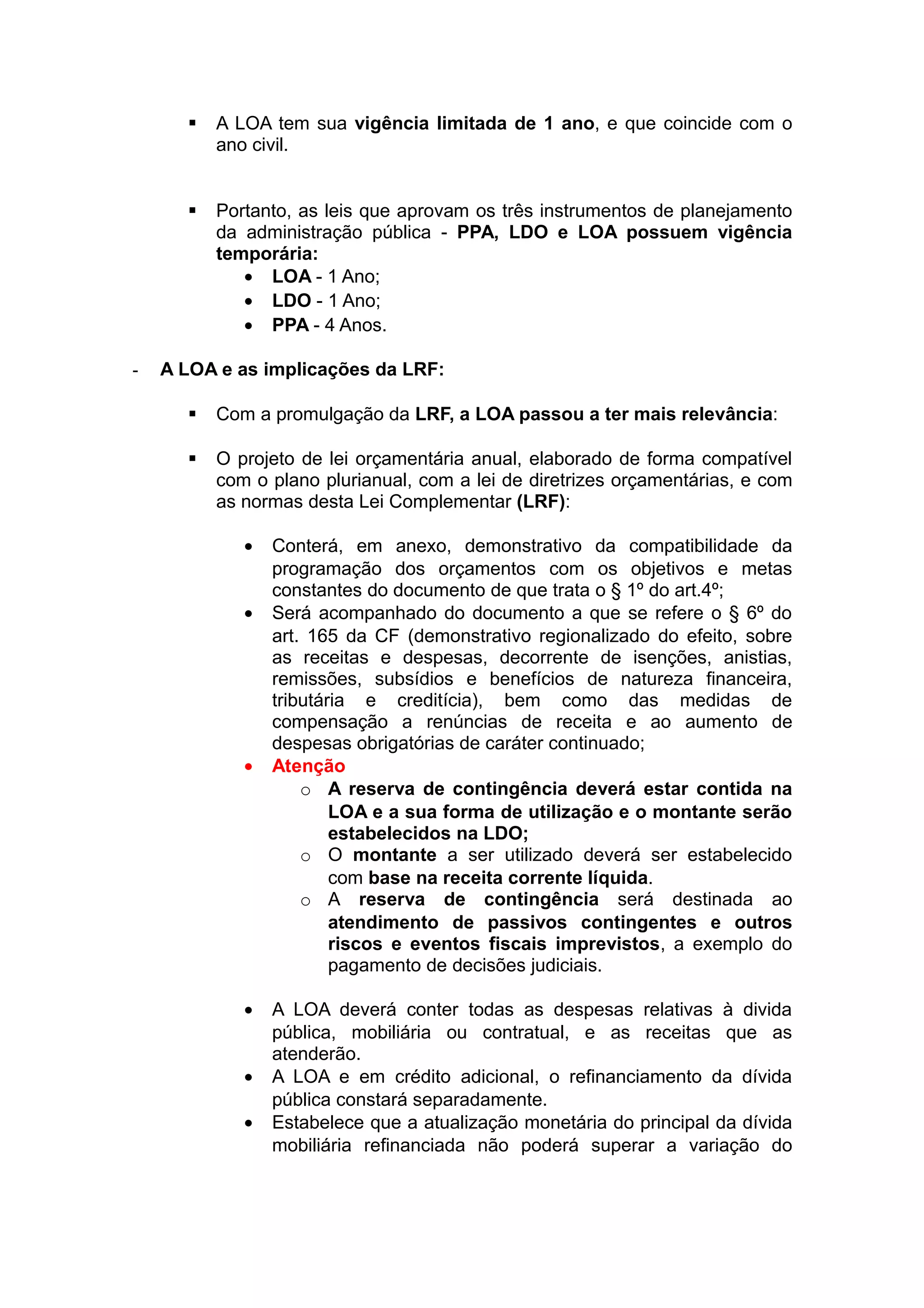  A LOA tem sua vigência limitada de 1 ano, e que coincide com o
ano civil.
 Portanto, as leis que aprovam os três instrumentos de planejamento
da administração pública - PPA, LDO e LOA possuem vigência
temporária:
• LOA - 1 Ano;
• LDO - 1 Ano;
• PPA - 4 Anos.
- A LOA e as implicações da LRF:
 Com a promulgação da LRF, a LOA passou a ter mais relevância:
 O projeto de lei orçamentária anual, elaborado de forma compatível
com o plano plurianual, com a lei de diretrizes orçamentárias, e com
as normas desta Lei Complementar (LRF):
• Conterá, em anexo, demonstrativo da compatibilidade da
programação dos orçamentos com os objetivos e metas
constantes do documento de que trata o § 1º do art.4º;
• Será acompanhado do documento a que se refere o § 6º do
art. 165 da CF (demonstrativo regionalizado do efeito, sobre
as receitas e despesas, decorrente de isenções, anistias,
remissões, subsídios e benefícios de natureza financeira,
tributária e creditícia), bem como das medidas de
compensação a renúncias de receita e ao aumento de
despesas obrigatórias de caráter continuado;
• Atenção
o A reserva de contingência deverá estar contida na
LOA e a sua forma de utilização e o montante serão
estabelecidos na LDO;
o O montante a ser utilizado deverá ser estabelecido
com base na receita corrente líquida.
o A reserva de contingência será destinada ao
atendimento de passivos contingentes e outros
riscos e eventos fiscais imprevistos, a exemplo do
pagamento de decisões judiciais.
• A LOA deverá conter todas as despesas relativas à divida
pública, mobiliária ou contratual, e as receitas que as
atenderão.
• A LOA e em crédito adicional, o refinanciamento da dívida
pública constará separadamente.
• Estabelece que a atualização monetária do principal da dívida
mobiliária refinanciada não poderá superar a variação do
 