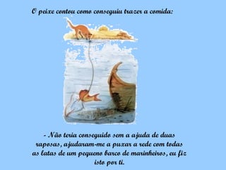 O peixe contou como conseguiu trazer a comida:




    - Não teria conseguido sem a ajuda de duas
 raposas, ajudaram-me a puxar a rede com todas
as latas de um pequeno barco de marinheiros, eu fiz
                     isto por ti.
 