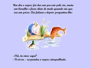 Um dia o rapaz foi dar um passeio pelo rio, ouviu
um barulho e ficou cheio de medo quando viu que
era um peixe. Ela falava e depois perguntou-lhe:




- Olá, tu vives aqui?
- Vi-vi-vo. - respondeu o rapaz atrapalhado.
 