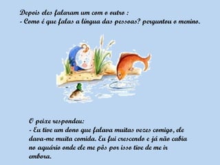 Depois eles falaram um com o outro :
- Como é que falas a língua das pessoas? perguntou o menino.




   O peixe respondeu:
   - Eu tive um dono que falava muitas vezes comigo, ele
   dava-me muita comida. Eu fui crescendo e já não cabia
   no aquário onde ele me pôs por isso tive de me ir
   embora.
 