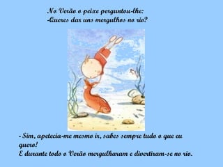 No Verão o peixe perguntou-lhe:
         -Queres dar uns mergulhos no rio?




- Sim,apetecia-me mesmo ir, sabes sempre tudo o que eu
quero!
E durante todo o Verão mergulharam e divertiram-se no rio.
 
