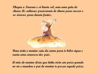 Chegou o Inverno e só havia sol, nem uma gota de
chuva. As culturas precisavam de chuva para crescer e
as árvores para darem frutos.




Uma noite o menino saiu da cama para ir beber água e
ouviu uma conversa dos pais.

A mãe do menino dizia que tinha visto um peixe grande
no rio e mandou o pai do menino ir pescar aquele peixe.
 