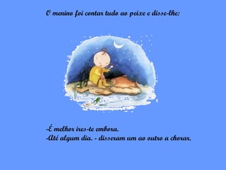 O menino foi contar tudo ao peixe e disse-lhe:




-É melhor ires-te embora.
-Até algum dia. - disseram um ao outro a chorar.
 