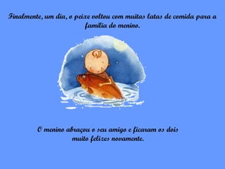 Finalmente, um dia, o peixe voltou com muitas latas de comida para a
                         família do menino.




         O menino abraçou o seu amigo e ficaram os dois
                    muito felizes novamente.
 