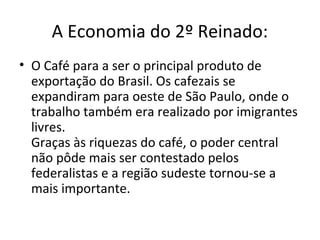 A Economia do 2º Reinado:
• O Café para a ser o principal produto de
exportação do Brasil. Os cafezais se
expandiram para oeste de São Paulo, onde o
trabalho também era realizado por imigrantes
livres.
Graças às riquezas do café, o poder central
não pôde mais ser contestado pelos
federalistas e a região sudeste tornou-se a
mais importante.
 