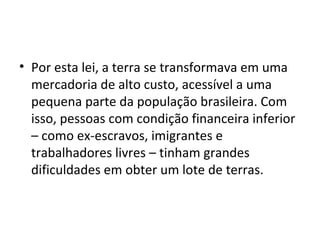 • Por esta lei, a terra se transformava em uma
mercadoria de alto custo, acessível a uma
pequena parte da população brasileira. Com
isso, pessoas com condição financeira inferior
– como ex-escravos, imigrantes e
trabalhadores livres – tinham grandes
dificuldades em obter um lote de terras.
 