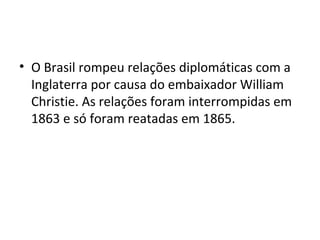 • O Brasil rompeu relações diplomáticas com a
Inglaterra por causa do embaixador William
Christie. As relações foram interrompidas em
1863 e só foram reatadas em 1865.
 