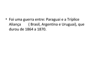 • Foi uma guerra entre: Paraguai e a Tríplice
Aliança ( Brasil, Argentina e Uruguai), que
durou de 1864 a 1870.
 