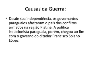 Causas da Guerra:
• Desde sua independência, os governantes
paraguaios afastaram o país dos conflitos
armados na região Platina. A política
isolacionista paraguaia, porém, chegou ao fim
com o governo do ditador Francisco Solano
López.
 