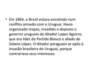 • Em 1864, o Brasil estava envolvido num
conflito armado com o Uruguai. Havia
organizado tropas, invadido e deposto o
governo uruguaio do ditador Lopes Aguirre,
que era líder do Partido Blanco e aliado de
Solano López. O ditador paraguaio se opôs à
invasão brasileira do Uruguai, porque
contrariava seus interesses.
 