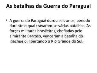As batalhas da Guerra do Paraguai
• A guerra do Paraguai durou seis anos, período
durante o qual travaram-se várias batalhas. As
forças militares brasileiras, chefiadas pelo
almirante Barroso, venceram a batalha do
Riachuelo, libertando o Rio Grande do Sul.
 