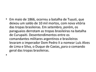 • Em maio de 1866, ocorreu a batalha de Tuyuti, que
deixou um saldo de 10 mil mortos, com nova vitória
das tropas brasileiras. Em setembro, porém, os
paraguaios derrotam as tropas brasileiras na batalha
de Curupaiti. Desentendimentos entre os
comandantes militares argentinos e brasileiros
levaram o imperador Dom Pedro II a nomear Luís Alves
de Lima e Silva, o Duque de Caxias, para o comando
geral das tropas brasileiras.
•
 