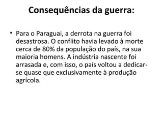 Consequências da guerra:
• Para o Paraguai, a derrota na guerra foi
desastrosa. O conflito havia levado à morte
cerca de 80% da população do país, na sua
maioria homens. A indústria nascente foi
arrasada e, com isso, o país voltou a dedicar-
se quase que exclusivamente à produção
agrícola.
 