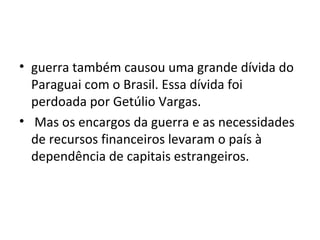 • guerra também causou uma grande dívida do
Paraguai com o Brasil. Essa dívida foi
perdoada por Getúlio Vargas.
• Mas os encargos da guerra e as necessidades
de recursos financeiros levaram o país à
dependência de capitais estrangeiros.
 