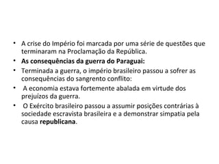 • A crise do Império foi marcada por uma série de questões que
terminaram na Proclamação da República.
• As consequências da guerra do Paraguai:
• Terminada a guerra, o império brasileiro passou a sofrer as
consequências do sangrento conflito:
• A economia estava fortemente abalada em virtude dos
prejuízos da guerra.
• O Exército brasileiro passou a assumir posições contrárias à
sociedade escravista brasileira e a demonstrar simpatia pela
causa republicana.
 