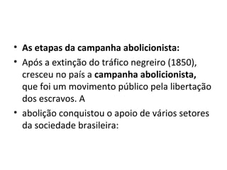 • As etapas da campanha abolicionista:
• Após a extinção do tráfico negreiro (1850),
cresceu no país a campanha abolicionista,
que foi um movimento público pela libertação
dos escravos. A
• abolição conquistou o apoio de vários setores
da sociedade brasileira:
 