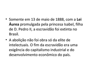• Somente em 13 de maio de 1888, com a Lei
Áurea promulgada pela princesa Isabel, filha
de D. Pedro II, a escravidão foi extinta no
Brasil.
• A abolição não foi obra só da elite de
intelectuais. O fim da escravidão era uma
exigência do capitalismo industrial e do
desenvolvimento econômico do país.
 