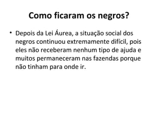 Como ficaram os negros?
• Depois da Lei Áurea, a situação social dos
negros continuou extremamente difícil, pois
eles não receberam nenhum tipo de ajuda e
muitos permaneceram nas fazendas porque
não tinham para onde ir.
 