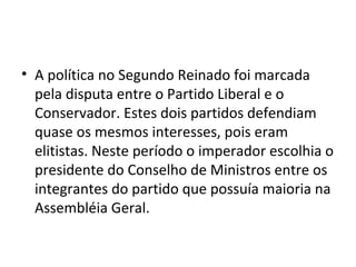 • A política no Segundo Reinado foi marcada
pela disputa entre o Partido Liberal e o
Conservador. Estes dois partidos defendiam
quase os mesmos interesses, pois eram
elitistas. Neste período o imperador escolhia o
presidente do Conselho de Ministros entre os
integrantes do partido que possuía maioria na
Assembléia Geral.
 