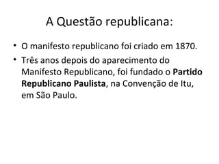 A Questão republicana:
• O manifesto republicano foi criado em 1870.
• Três anos depois do aparecimento do
Manifesto Republicano, foi fundado o Partido
Republicano Paulista, na Convenção de Itu,
em São Paulo.
 