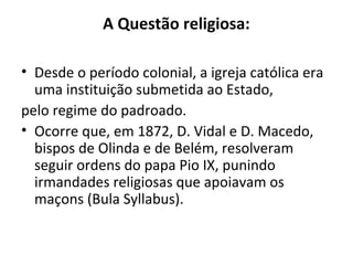 A Questão religiosa:
• Desde o período colonial, a igreja católica era
uma instituição submetida ao Estado,
pelo regime do padroado.
• Ocorre que, em 1872, D. Vidal e D. Macedo,
bispos de Olinda e de Belém, resolveram
seguir ordens do papa Pio IX, punindo
irmandades religiosas que apoiavam os
maçons (Bula Syllabus).
 