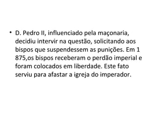• D. Pedro II, influenciado pela maçonaria,
decidiu intervir na questão, solicitando aos
bispos que suspendessem as punições. Em 1
875,os bispos receberam o perdão imperial e
foram colocados em liberdade. Este fato
serviu para afastar a igreja do imperador.
 