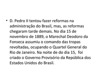 • D. Pedro II tentou fazer reformas na
administração do Brasil, mas, as reformas
chegaram tarde demais. No dia 15 de
novembro de 1889, o Marechal Deodoro da
Fonseca assumiu o comando das tropas
revoltadas, ocupando o Quartel General do
Rio de Janeiro. Na noite de do dia 15, foi
criado o Governo Provisório da República dos
Estados Unidos do Brasil.
 