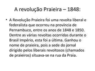 A revolução Praieira – 1848:
• A Revolução Praieira foi uma revolta liberal e
federalista que ocorreu na província de
Pernambuco, entre os anos de 1848 e 1850.
Dentre as várias revoltas ocorridas durante o
Brasil Império, esta foi a última. Ganhou o
nome de praieira, pois a sede do jornal
dirigido pelos liberais revoltosos (chamados
de praieiros) situava-se na rua da Praia.
 