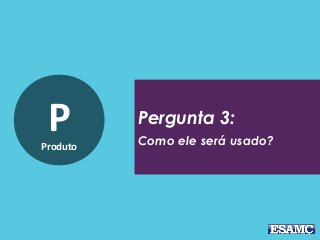PProduto
Pergunta 3:
Como ele será usado?
 